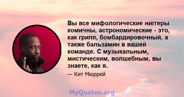 Вы все мифологические ниггеры комичны, астрономические - это, как грипп, бомбардировочный, а также бальзамин в вашей команде. С музыкальным, мистическим, волшебным, вы знаете, как я.