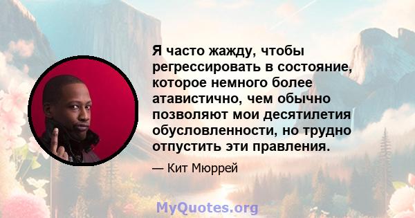 Я часто жажду, чтобы регрессировать в состояние, которое немного более атавистично, чем обычно позволяют мои десятилетия обусловленности, но трудно отпустить эти правления.