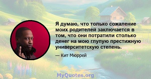 Я думаю, что только сожаление моих родителей заключается в том, что они потратили столько денег на мою глупую престижную университетскую степень.