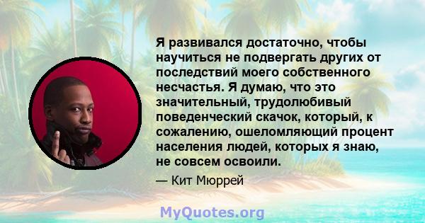 Я развивался достаточно, чтобы научиться не подвергать других от последствий моего собственного несчастья. Я думаю, что это значительный, трудолюбивый поведенческий скачок, который, к сожалению, ошеломляющий процент