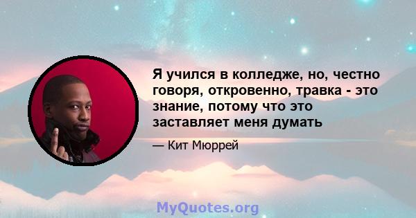 Я учился в колледже, но, честно говоря, откровенно, травка - это знание, потому что это заставляет меня думать