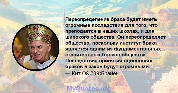 Переопределение брака будет иметь огромные последствия для того, что преподается в наших школах, и для широкого общества. Он переопределяет общество, поскольку институт брака является одним из фундаментальных