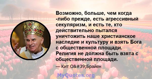 Возможно, больше, чем когда -либо прежде, есть агрессивный секуляризм, и есть те, кто действительно пытался уничтожить наше христианское наследие и культуру и взять Бога с общественной площади. Религия не должна быть