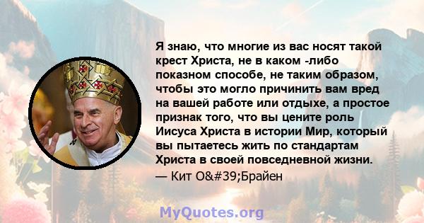 Я знаю, что многие из вас носят такой крест Христа, не в каком -либо показном способе, не таким образом, чтобы это могло причинить вам вред на вашей работе или отдыхе, а простое признак того, что вы цените роль Иисуса