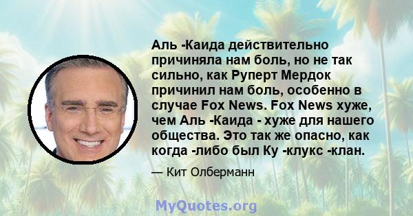 Аль -Каида действительно причиняла нам боль, но не так сильно, как Руперт Мердок причинил нам боль, особенно в случае Fox News. Fox News хуже, чем Аль -Каида - хуже для нашего общества. Это так же опасно, как когда