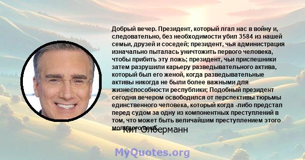 Добрый вечер. Президент, который лгал нас в войну и, следовательно, без необходимости убил 3584 из нашей семьи, друзей и соседей; президент, чья администрация изначально пыталась уничтожить первого человека, чтобы