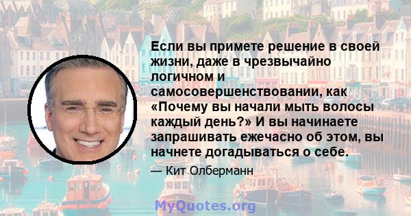 Если вы примете решение в своей жизни, даже в чрезвычайно логичном и самосовершенствовании, как «Почему вы начали мыть волосы каждый день?» И вы начинаете запрашивать ежечасно об этом, вы начнете догадываться о себе.