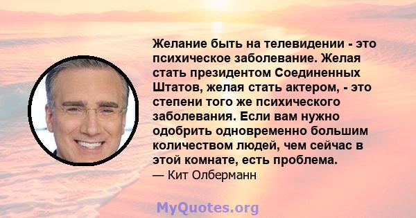 Желание быть на телевидении - это психическое заболевание. Желая стать президентом Соединенных Штатов, желая стать актером, - это степени того же психического заболевания. Если вам нужно одобрить одновременно большим