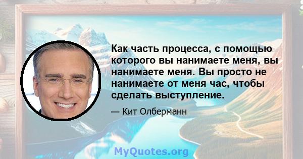 Как часть процесса, с помощью которого вы нанимаете меня, вы нанимаете меня. Вы просто не нанимаете от меня час, чтобы сделать выступление.