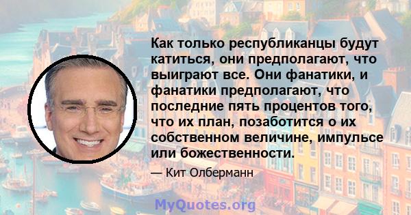 Как только республиканцы будут катиться, они предполагают, что выиграют все. Они фанатики, и фанатики предполагают, что последние пять процентов того, что их план, позаботится о их собственном величине, импульсе или