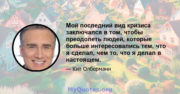 Мой последний вид кризиса заключался в том, чтобы преодолеть людей, которые больше интересовались тем, что я сделал, чем то, что я делал в настоящем.