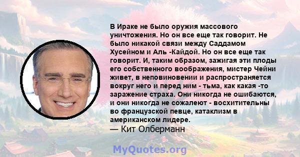 В Ираке не было оружия массового уничтожения. Но он все еще так говорит. Не было никакой связи между Саддамом Хусейном и Аль -Кайдой. Но он все еще так говорит. И, таким образом, зажигая эти плоды его собственного