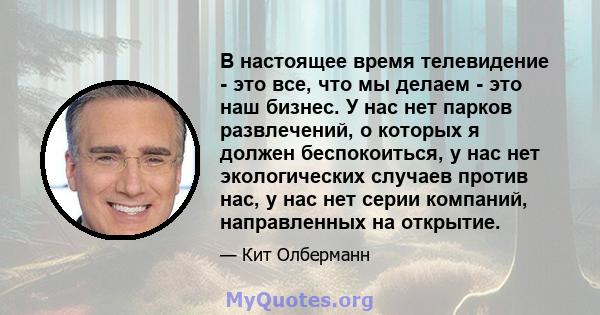 В настоящее время телевидение - это все, что мы делаем - это наш бизнес. У нас нет парков развлечений, о которых я должен беспокоиться, у нас нет экологических случаев против нас, у нас нет серии компаний, направленных