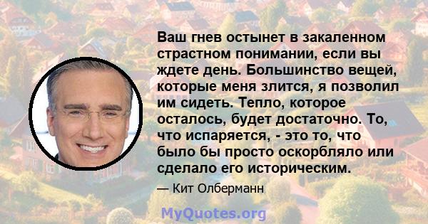 Ваш гнев остынет в закаленном страстном понимании, если вы ждете день. Большинство вещей, которые меня злится, я позволил им сидеть. Тепло, которое осталось, будет достаточно. То, что испаряется, - это то, что было бы