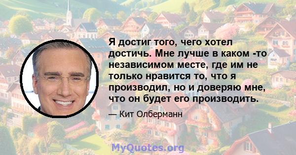 Я достиг того, чего хотел достичь. Мне лучше в каком -то независимом месте, где им не только нравится то, что я производил, но и доверяю мне, что он будет его производить.