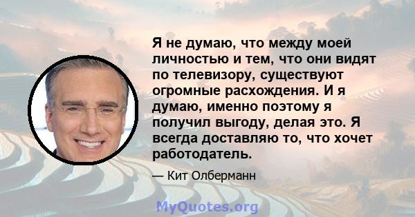 Я не думаю, что между моей личностью и тем, что они видят по телевизору, существуют огромные расхождения. И я думаю, именно поэтому я получил выгоду, делая это. Я всегда доставляю то, что хочет работодатель.