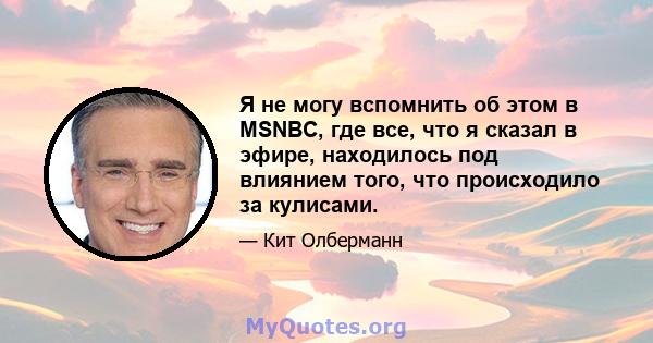 Я не могу вспомнить об этом в MSNBC, где все, что я сказал в эфире, находилось под влиянием того, что происходило за кулисами.