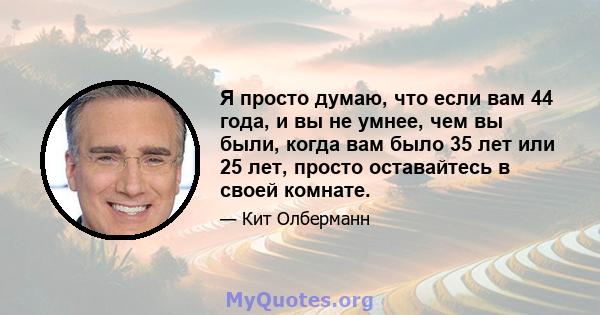 Я просто думаю, что если вам 44 года, и вы не умнее, чем вы были, когда вам было 35 лет или 25 лет, просто оставайтесь в своей комнате.