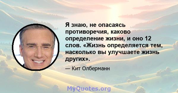 Я знаю, не опасаясь противоречия, каково определение жизни, и оно 12 слов. «Жизнь определяется тем, насколько вы улучшаете жизнь других».