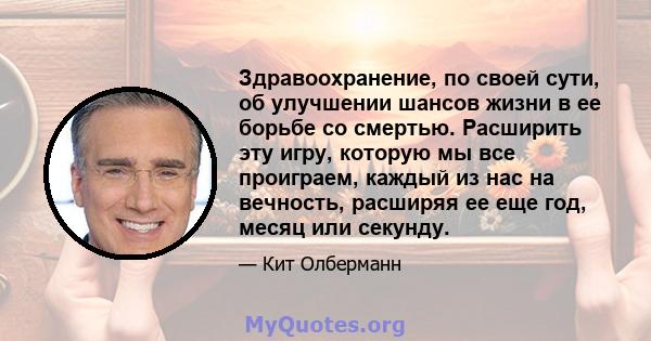 Здравоохранение, по своей сути, об улучшении шансов жизни в ее борьбе со смертью. Расширить эту игру, которую мы все проиграем, каждый из нас на вечность, расширяя ее еще год, месяц или секунду.