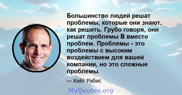 Большинство людей решат проблемы, которые они знают, как решить. Грубо говоря, они решат проблемы B вместо проблем. Проблемы - это проблемы с высоким воздействием для вашей компании, но это сложные проблемы.