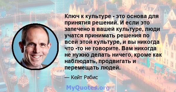 Ключ к культуре - это основа для принятия решений. И если это запечено в вашей культуре, люди учатся принимать решения по всей этой культуре, и вы никогда что -то не говорите. Вам никогда не нужно делать ничего, кроме