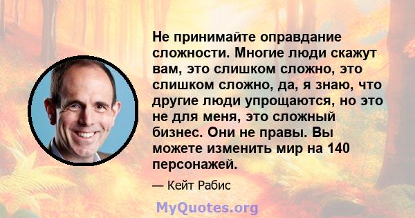 Не принимайте оправдание сложности. Многие люди скажут вам, это слишком сложно, это слишком сложно, да, я знаю, что другие люди упрощаются, но это не для меня, это сложный бизнес. Они не правы. Вы можете изменить мир на 