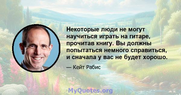 Некоторые люди не могут научиться играть на гитаре, прочитав книгу. Вы должны попытаться немного справиться, и сначала у вас не будет хорошо.