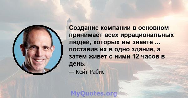 Создание компании в основном принимает всех иррациональных людей, которых вы знаете ... поставив их в одно здание, а затем живет с ними 12 часов в день.