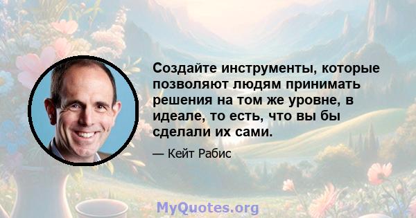 Создайте инструменты, которые позволяют людям принимать решения на том же уровне, в идеале, то есть, что вы бы сделали их сами.