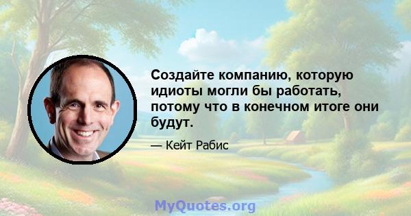 Создайте компанию, которую идиоты могли бы работать, потому что в конечном итоге они будут.