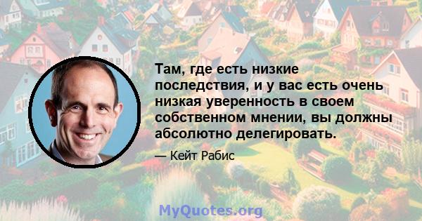 Там, где есть низкие последствия, и у вас есть очень низкая уверенность в своем собственном мнении, вы должны абсолютно делегировать.