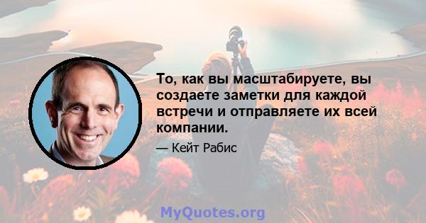 То, как вы масштабируете, вы создаете заметки для каждой встречи и отправляете их всей компании.