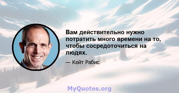 Вам действительно нужно потратить много времени на то, чтобы сосредоточиться на людях.