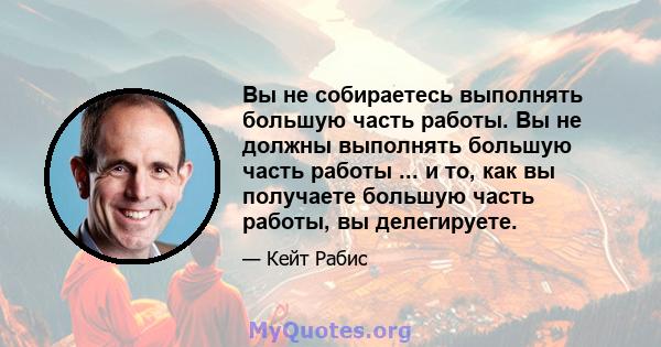 Вы не собираетесь выполнять большую часть работы. Вы не должны выполнять большую часть работы ... и то, как вы получаете большую часть работы, вы делегируете.