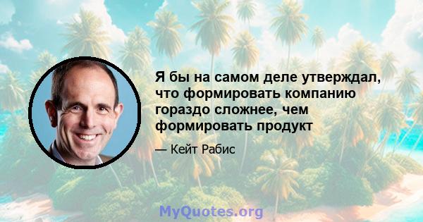 Я бы на самом деле утверждал, что формировать компанию гораздо сложнее, чем формировать продукт