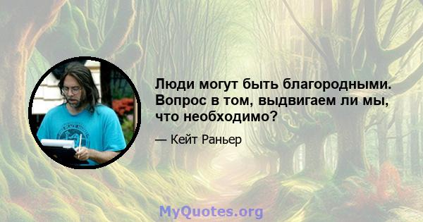 Люди могут быть благородными. Вопрос в том, выдвигаем ли мы, что необходимо?