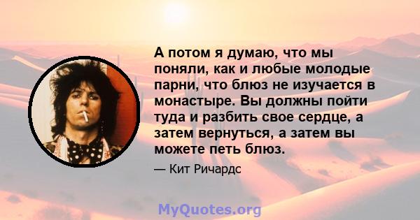 А потом я думаю, что мы поняли, как и любые молодые парни, что блюз не изучается в монастыре. Вы должны пойти туда и разбить свое сердце, а затем вернуться, а затем вы можете петь блюз.