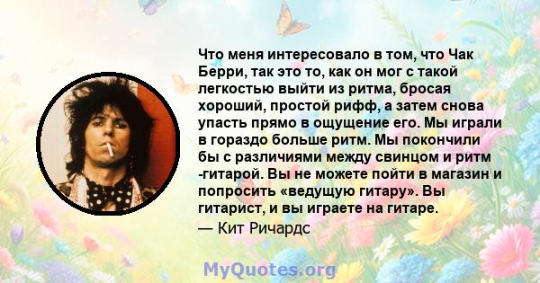 Что меня интересовало в том, что Чак Берри, так это то, как он мог с такой легкостью выйти из ритма, бросая хороший, простой рифф, а затем снова упасть прямо в ощущение его. Мы играли в гораздо больше ритм. Мы покончили 