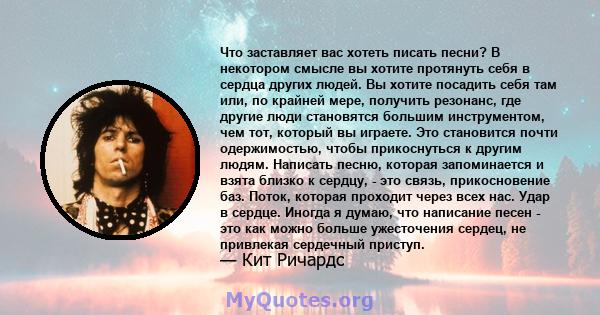 Что заставляет вас хотеть писать песни? В некотором смысле вы хотите протянуть себя в сердца других людей. Вы хотите посадить себя там или, по крайней мере, получить резонанс, где другие люди становятся большим