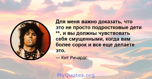 Для меня важно доказать, что это не просто подростковые дети **, и вы должны чувствовать себя смущенными, когда вам более сорок и все еще делаете это.