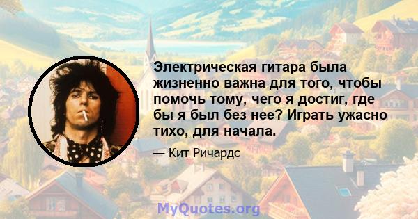 Электрическая гитара была жизненно важна для того, чтобы помочь тому, чего я достиг, где бы я был без нее? Играть ужасно тихо, для начала.