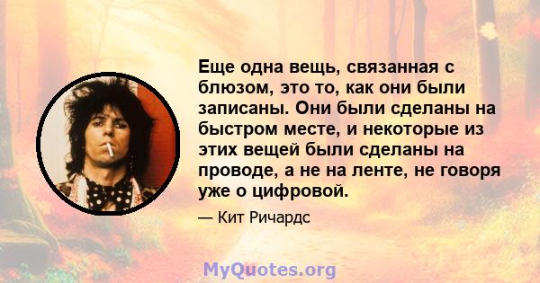 Еще одна вещь, связанная с блюзом, это то, как они были записаны. Они были сделаны на быстром месте, и некоторые из этих вещей были сделаны на проводе, а не на ленте, не говоря уже о цифровой.