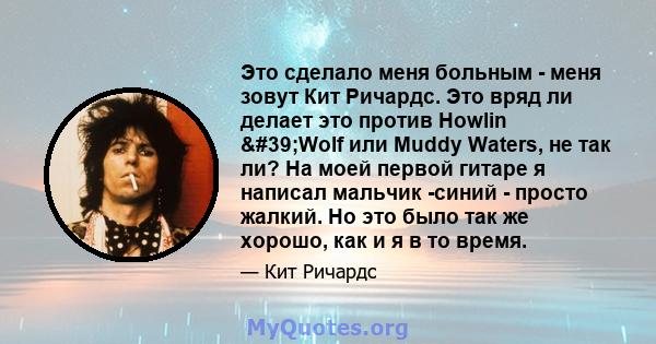 Это сделало меня больным - меня зовут Кит Ричардс. Это вряд ли делает это против Howlin 'Wolf или Muddy Waters, не так ли? На моей первой гитаре я написал мальчик -синий - просто жалкий. Но это было так же хорошо,