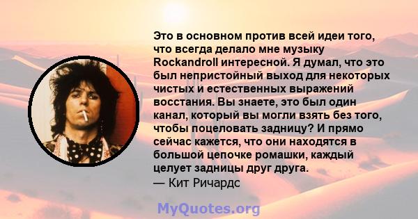 Это в основном против всей идеи того, что всегда делало мне музыку Rockandroll интересной. Я думал, что это был непристойный выход для некоторых чистых и естественных выражений восстания. Вы знаете, это был один канал,