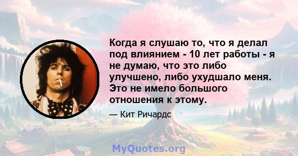 Когда я слушаю то, что я делал под влиянием - 10 лет работы - я не думаю, что это либо улучшено, либо ухудшало меня. Это не имело большого отношения к этому.