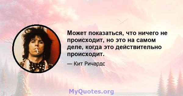 Может показаться, что ничего не происходит, но это на самом деле, когда это действительно происходит.