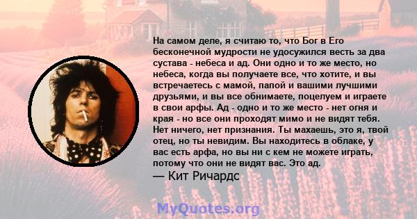 На самом деле, я считаю то, что Бог в Его бесконечной мудрости не удосужился весть за два сустава - небеса и ад. Они одно и то же место, но небеса, когда вы получаете все, что хотите, и вы встречаетесь с мамой, папой и