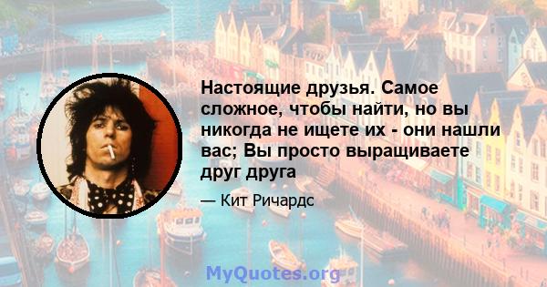 Настоящие друзья. Самое сложное, чтобы найти, но вы никогда не ищете их - они нашли вас; Вы просто выращиваете друг друга