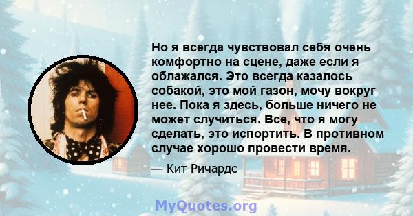 Но я всегда чувствовал себя очень комфортно на сцене, даже если я облажался. Это всегда казалось собакой, это мой газон, мочу вокруг нее. Пока я здесь, больше ничего не может случиться. Все, что я могу сделать, это